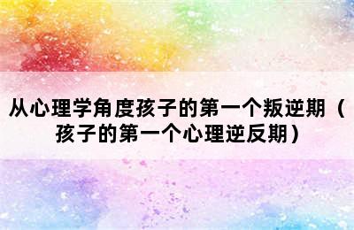 从心理学角度孩子的第一个叛逆期（孩子的第一个心理逆反期）