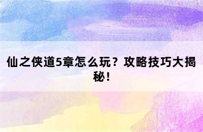 仙之侠道5章怎么玩？攻略技巧大揭秘！