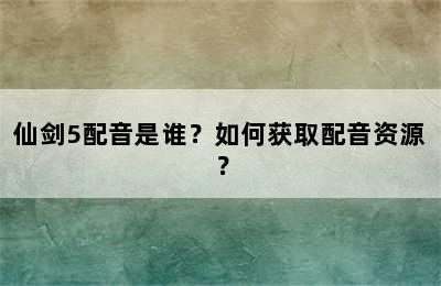 仙剑5配音是谁？如何获取配音资源？