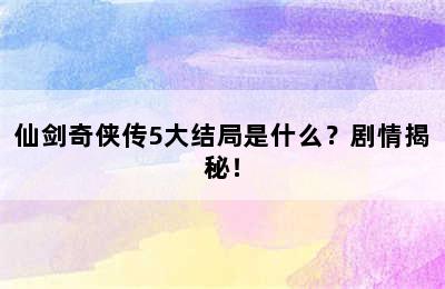 仙剑奇侠传5大结局是什么？剧情揭秘！