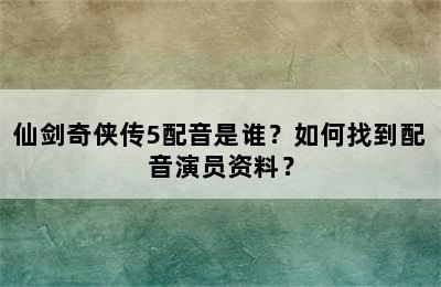 仙剑奇侠传5配音是谁？如何找到配音演员资料？