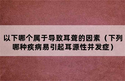 以下哪个属于导致耳聋的因素（下列哪种疾病易引起耳源性并发症）