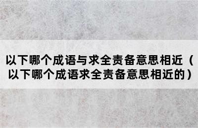 以下哪个成语与求全责备意思相近（以下哪个成语求全责备意思相近的）