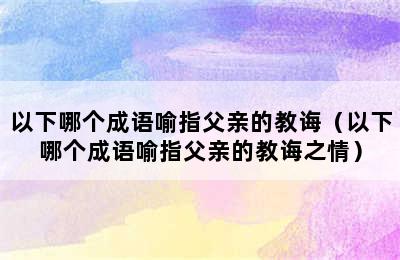 以下哪个成语喻指父亲的教诲（以下哪个成语喻指父亲的教诲之情）