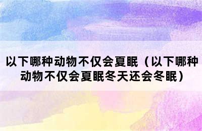 以下哪种动物不仅会夏眠（以下哪种动物不仅会夏眠冬天还会冬眠）