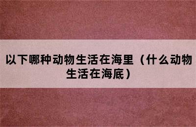 以下哪种动物生活在海里（什么动物生活在海底）