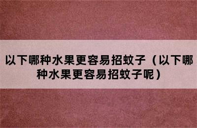 以下哪种水果更容易招蚊子（以下哪种水果更容易招蚊子呢）