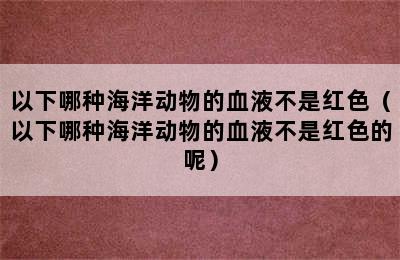 以下哪种海洋动物的血液不是红色（以下哪种海洋动物的血液不是红色的呢）