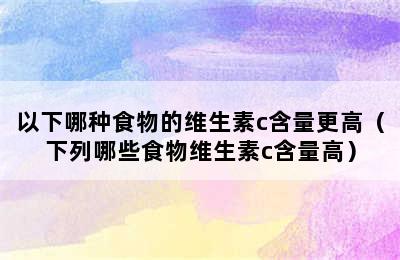 以下哪种食物的维生素c含量更高（下列哪些食物维生素c含量高）