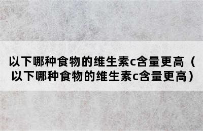 以下哪种食物的维生素c含量更高（以下哪种食物的维生素c含量更高）