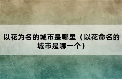 以花为名的城市是哪里（以花命名的城市是哪一个）