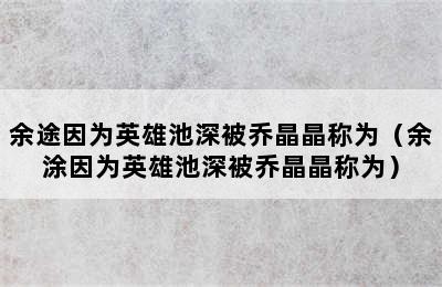 余途因为英雄池深被乔晶晶称为（余涂因为英雄池深被乔晶晶称为）