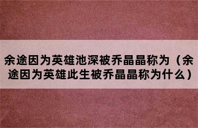 余途因为英雄池深被乔晶晶称为（余途因为英雄此生被乔晶晶称为什么）