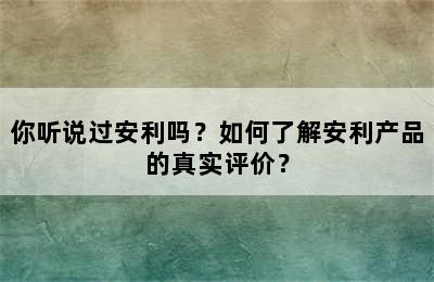 你听说过安利吗？如何了解安利产品的真实评价？