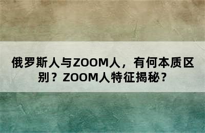 俄罗斯人与ZOOM人，有何本质区别？ZOOM人特征揭秘？