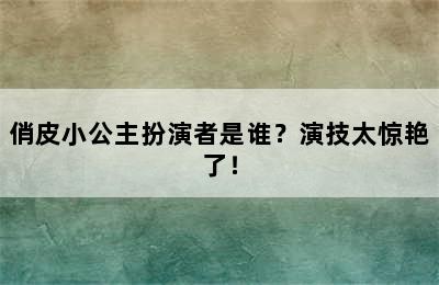 俏皮小公主扮演者是谁？演技太惊艳了！