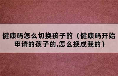 健康码怎么切换孩子的（健康码开始申请的孩子的,怎么换成我的）