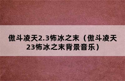 傲斗凌天2.3怖冰之末（傲斗凌天23怖冰之末背景音乐）