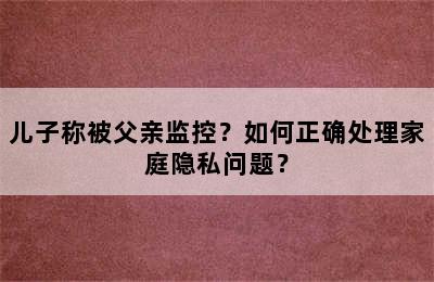 儿子称被父亲监控？如何正确处理家庭隐私问题？