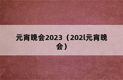 元宵晚会2023（202l元宵晚会）