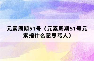 元素周期51号（元素周期51号元素指什么意思骂人）