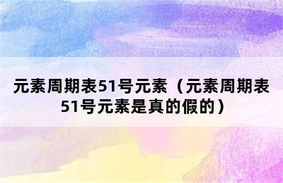 元素周期表51号元素（元素周期表51号元素是真的假的）