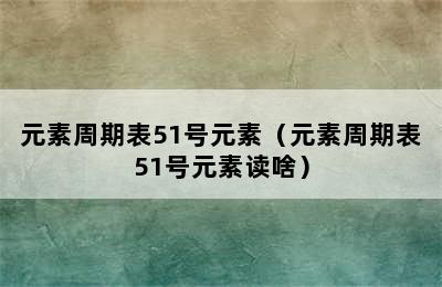 元素周期表51号元素（元素周期表51号元素读啥）