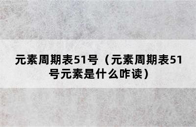 元素周期表51号（元素周期表51号元素是什么咋读）