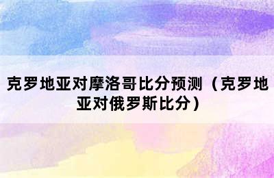 克罗地亚对摩洛哥比分预测（克罗地亚对俄罗斯比分）