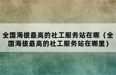 全国海拔最高的社工服务站在哪（全国海拔最高的社工服务站在哪里）