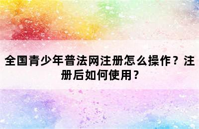 全国青少年普法网注册怎么操作？注册后如何使用？