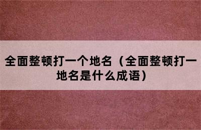 全面整顿打一个地名（全面整顿打一地名是什么成语）