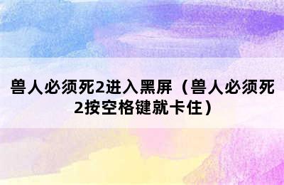 兽人必须死2进入黑屏（兽人必须死2按空格键就卡住）