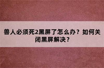 兽人必须死2黑屏了怎么办？如何关闭黑屏解决？