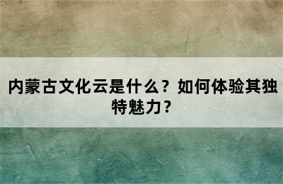 内蒙古文化云是什么？如何体验其独特魅力？