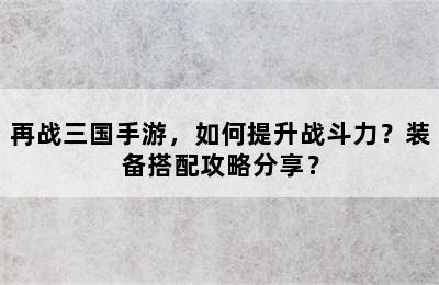 再战三国手游，如何提升战斗力？装备搭配攻略分享？