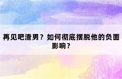 再见吧渣男？如何彻底摆脱他的负面影响？