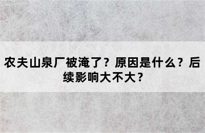 农夫山泉厂被淹了？原因是什么？后续影响大不大？