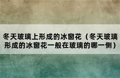 冬天玻璃上形成的冰窗花（冬天玻璃形成的冰窗花一般在玻璃的哪一侧）