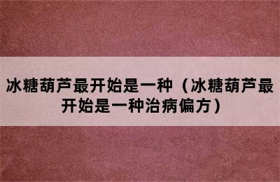 冰糖葫芦最开始是一种（冰糖葫芦最开始是一种治病偏方）