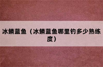 冰鳞蓝鱼（冰鳞蓝鱼哪里钓多少熟练度）