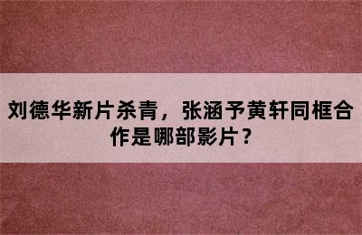 刘德华新片杀青，张涵予黄轩同框合作是哪部影片？
