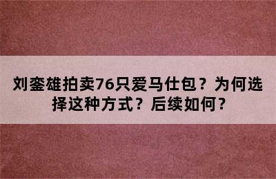 刘銮雄拍卖76只爱马仕包？为何选择这种方式？后续如何？