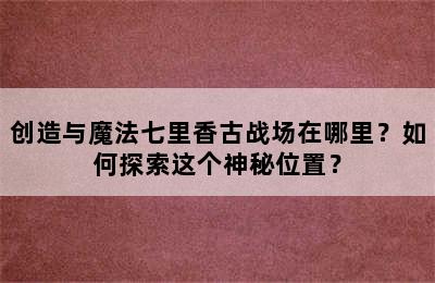 创造与魔法七里香古战场在哪里？如何探索这个神秘位置？