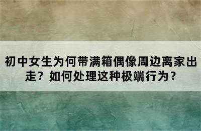 初中女生为何带满箱偶像周边离家出走？如何处理这种极端行为？