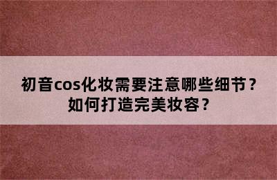 初音cos化妆需要注意哪些细节？如何打造完美妆容？