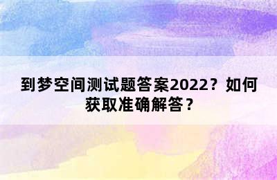 到梦空间测试题答案2022？如何获取准确解答？