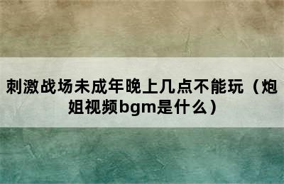 刺激战场未成年晚上几点不能玩（炮姐视频bgm是什么）