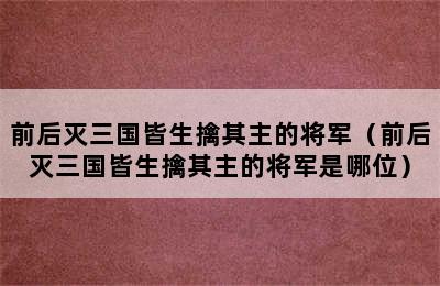 前后灭三国皆生擒其主的将军（前后灭三国皆生擒其主的将军是哪位）