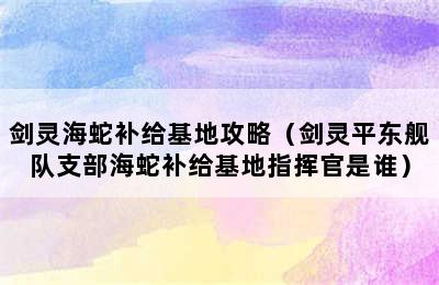 剑灵海蛇补给基地攻略（剑灵平东舰队支部海蛇补给基地指挥官是谁）